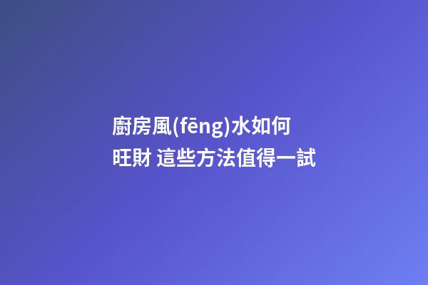 廚房風(fēng)水如何旺財 這些方法值得一試